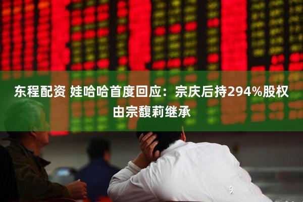东程配资 娃哈哈首度回应：宗庆后持294%股权由宗馥莉继承