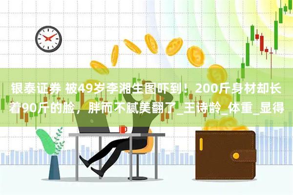 银泰证券 被49岁李湘生图吓到！200斤身材却长着90斤的脸，胖而不腻美翻了_王诗龄_体重_显得