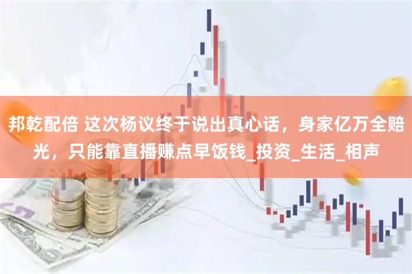 邦乾配倍 这次杨议终于说出真心话，身家亿万全赔光，只能靠直播赚点早饭钱_投资_生活_相声