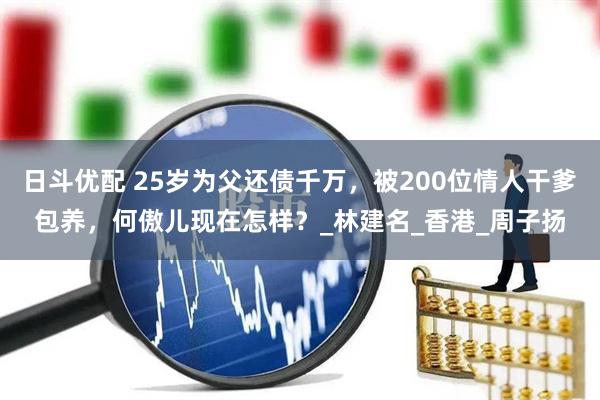 日斗优配 25岁为父还债千万，被200位情人干爹包养，何傲儿现在怎样？_林建名_香港_周子扬