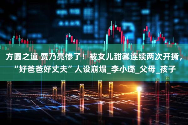 方圆之道 贾乃亮惨了！被女儿甜馨连续两次开撕，“好爸爸好丈夫”人设崩塌_李小璐_父母_孩子