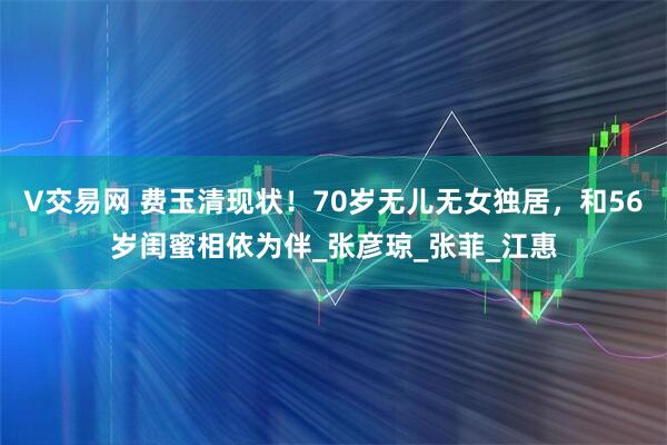 V交易网 费玉清现状！70岁无儿无女独居，和56岁闺蜜相依为伴_张彦琼_张菲_江惠