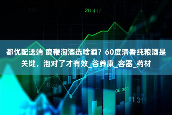 都优配送端 鹿鞭泡酒选啥酒？60度清香纯粮酒是关键，泡对了才有效_谷养康_容器_药材