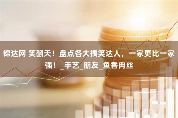 锦达网 笑翻天！盘点各大搞笑达人，一家更比一家强！_手艺_朋友_鱼香肉丝