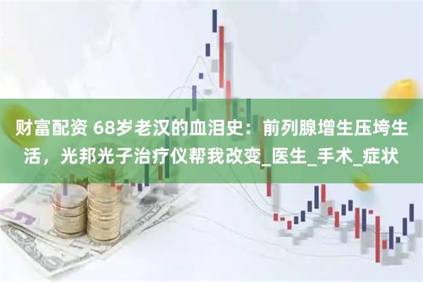 财富配资 68岁老汉的血泪史：前列腺增生压垮生活，光邦光子治疗仪帮我改变_医生_手术_症状