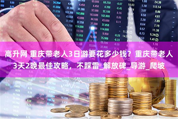 高升网 重庆带老人3日游要花多少钱？重庆带老人3天2晚最佳攻略，不踩雷_解放碑_导游_爬坡