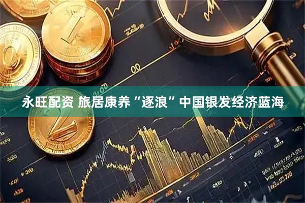 永旺配资 旅居康养“逐浪”中国银发经济蓝海
