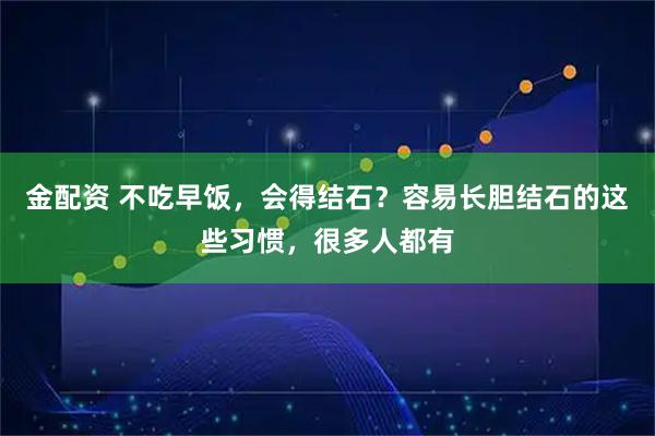 金配资 不吃早饭，会得结石？容易长胆结石的这些习惯，很多人都有