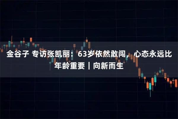 金谷子 专访张凯丽：63岁依然敢闯，心态永远比年龄重要｜向新而生