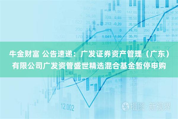 牛金财富 公告速递：广发证券资产管理（广东）有限公司广发资管盛世精选混合基金暂停申购