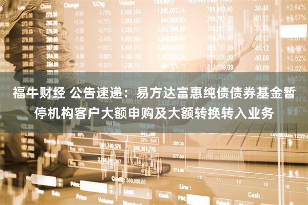 福牛财经 公告速递：易方达富惠纯债债券基金暂停机构客户大额申购及大额转换转入业务
