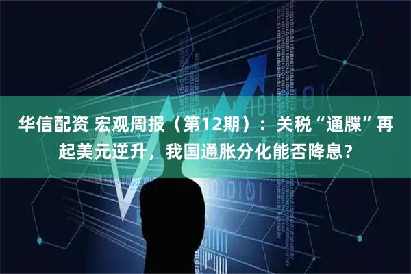 华信配资 宏观周报（第12期）：关税“通牒”再起美元逆升，我国通胀分化能否降息？