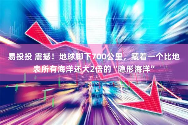 易投投 震撼！地球脚下700公里，藏着一个比地表所有海洋还大2倍的“隐形海洋”