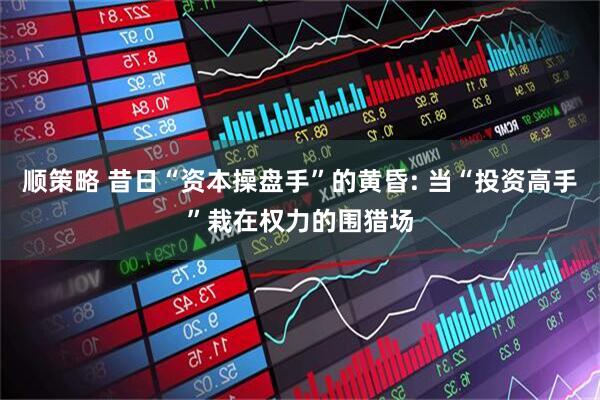 顺策略 昔日“资本操盘手”的黄昏: 当“投资高手”栽在权力的围猎场