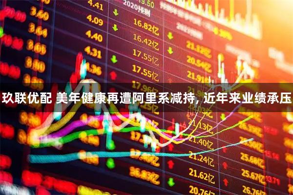 玖联优配 美年健康再遭阿里系减持, 近年来业绩承压