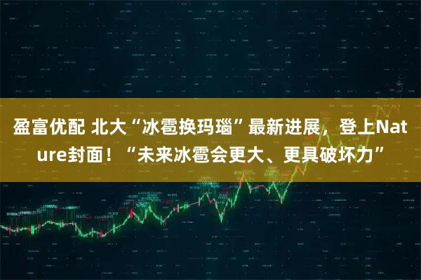 盈富优配 北大“冰雹换玛瑙”最新进展，登上Nature封面！“未来冰雹会更大、更具破坏力”