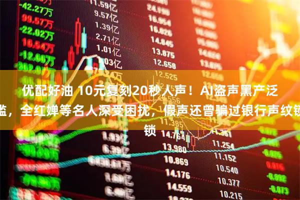 优配好油 10元复刻20秒人声！AI盗声黑产泛滥，全红婵等名人深受困扰，假声还曾骗过银行声纹锁