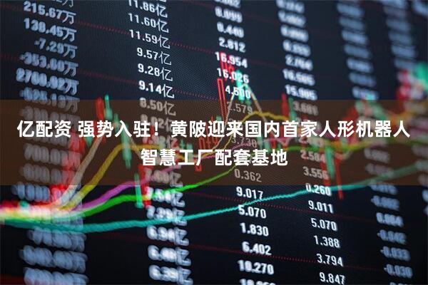 亿配资 强势入驻！黄陂迎来国内首家人形机器人智慧工厂配套基地