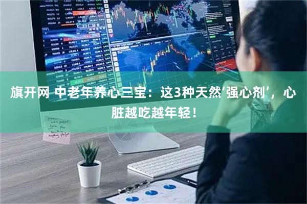 旗开网 中老年养心三宝：这3种天然‘强心剂’，心脏越吃越年轻！