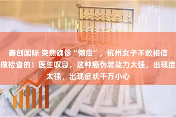 鑫创国际 突然确诊“懒癌”，杭州女子不敢相信：我每年都做检查的！医生叹息，这种癌伪装能力太强，出现症状千万小心