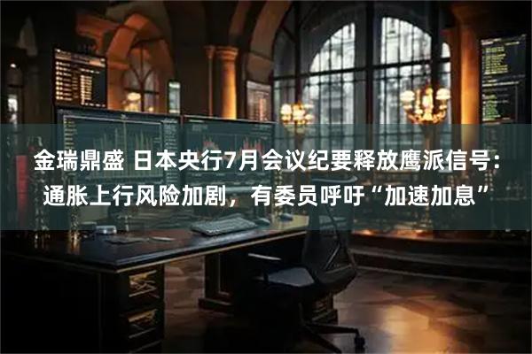金瑞鼎盛 日本央行7月会议纪要释放鹰派信号：通胀上行风险加剧，有委员呼吁“加速加息”