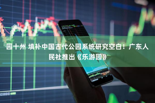 园十州 填补中国古代公园系统研究空白！广东人民社推出《乐游园》
