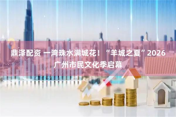 鼎泽配资 一湾珠水满城花！“羊城之夏”2026广州市民文化季启幕
