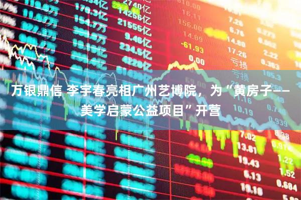 万银鼎信 李宇春亮相广州艺博院，为“黄房子——美学启蒙公益项目”开营