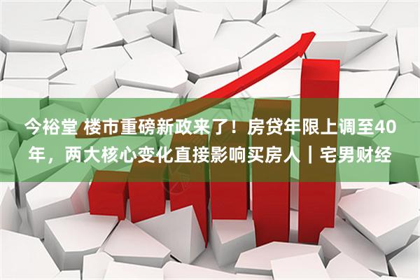 今裕堂 楼市重磅新政来了！房贷年限上调至40年，两大核心变化直接影响买房人｜宅男财经