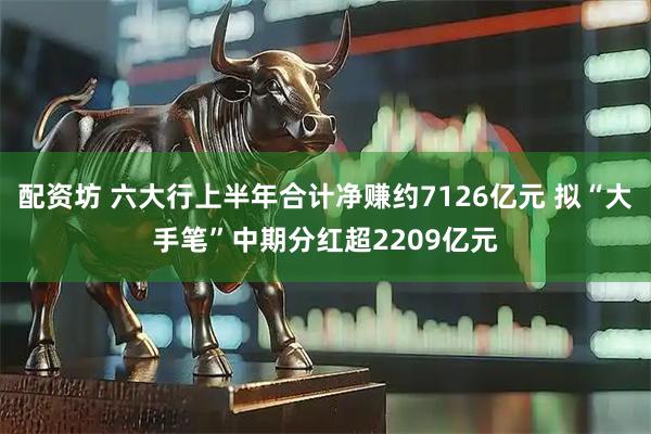配资坊 六大行上半年合计净赚约7126亿元 拟“大手笔”中期分红超2209亿元